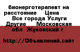 бионерготерапевт на расстояние  › Цена ­ 1 000 - Все города Услуги » Другие   . Московская обл.,Жуковский г.